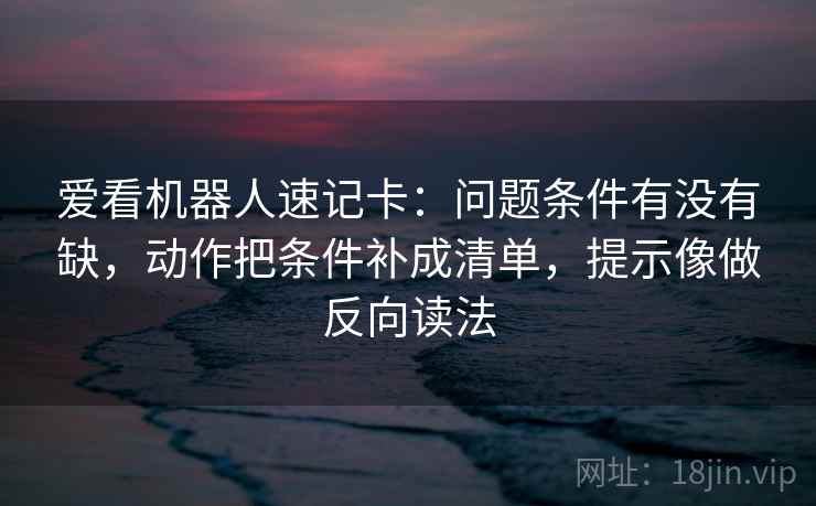 爱看机器人速记卡：问题条件有没有缺，动作把条件补成清单，提示像做反向读法