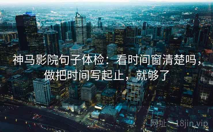 神马影院句子体检：看时间窗清楚吗，做把时间写起止，就够了