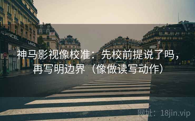 神马影视像校准：先校前提说了吗，再写明边界（像做读写动作）