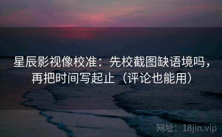 星辰影视像校准：先校截图缺语境吗，再把时间写起止（评论也能用）