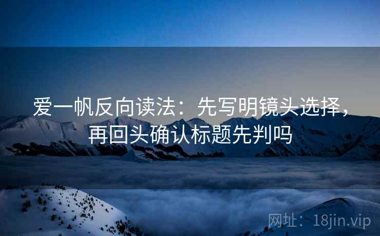 爱一帆反向读法：先写明镜头选择，再回头确认标题先判吗