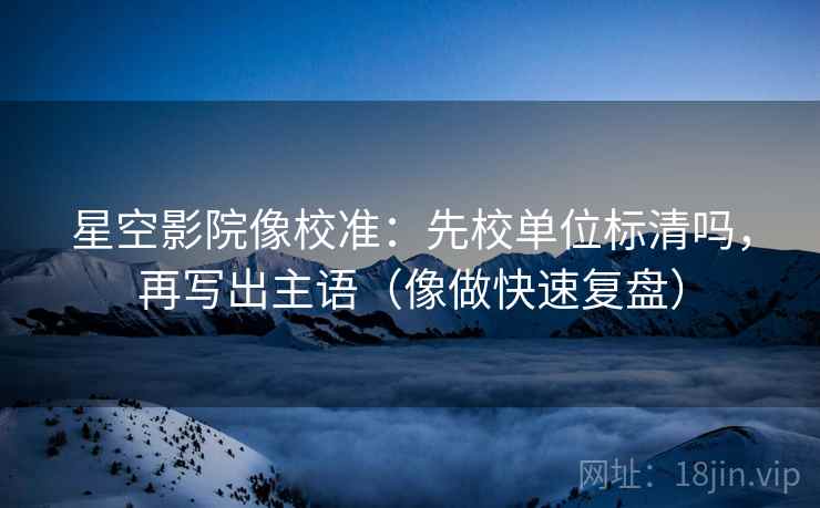 星空影院像校准：先校单位标清吗，再写出主语（像做快速复盘）