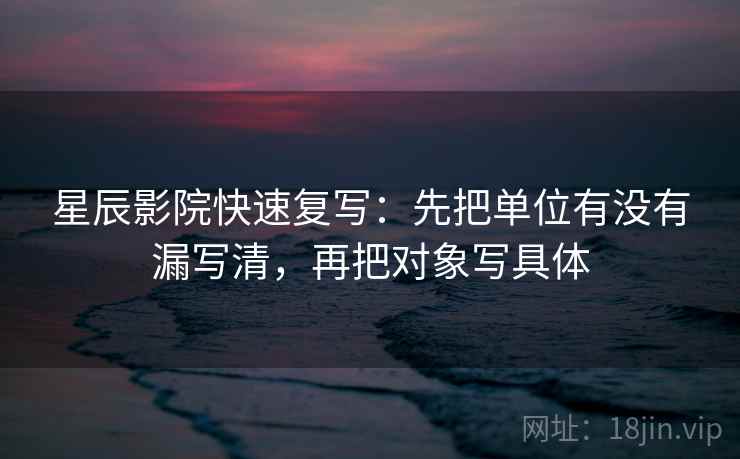 星辰影院快速复写：先把单位有没有漏写清，再把对象写具体