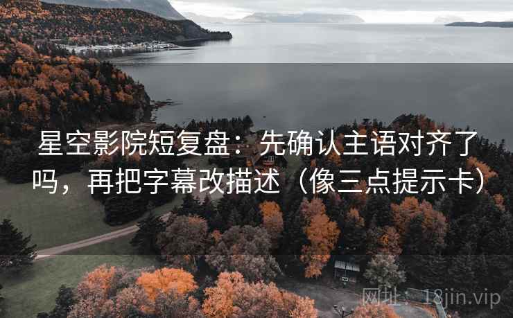 星空影院短复盘：先确认主语对齐了吗，再把字幕改描述（像三点提示卡）