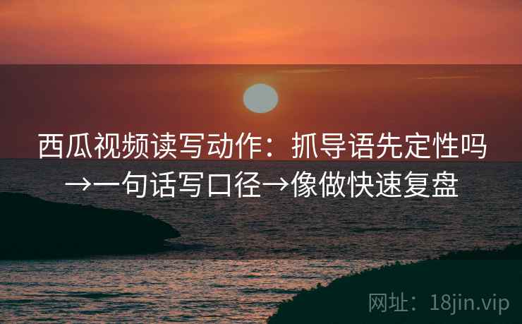西瓜视频读写动作：抓导语先定性吗→一句话写口径→像做快速复盘