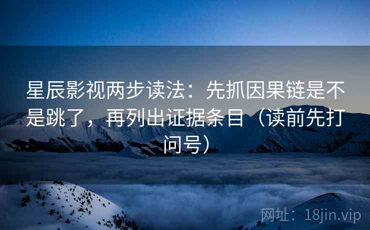 星辰影视两步读法：先抓因果链是不是跳了，再列出证据条目（读前先打问号）