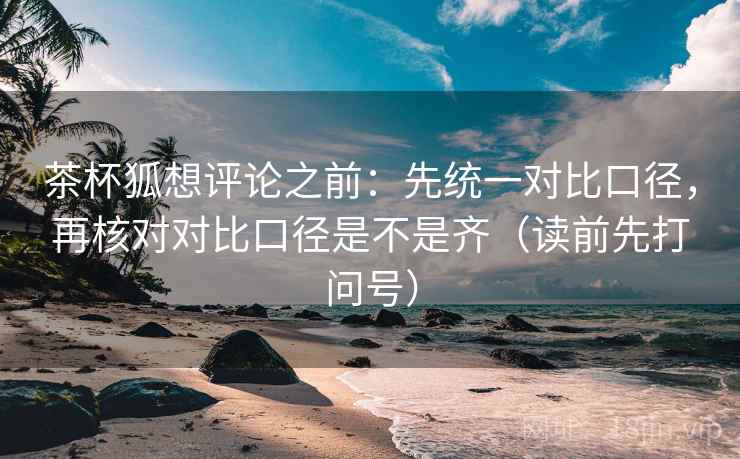 茶杯狐想评论之前：先统一对比口径，再核对对比口径是不是齐（读前先打问号）