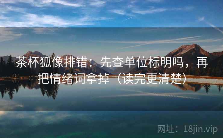 茶杯狐像排错：先查单位标明吗，再把情绪词拿掉（读完更清楚）