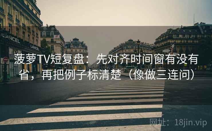 菠萝TV短复盘：先对齐时间窗有没有省，再把例子标清楚（像做三连问）