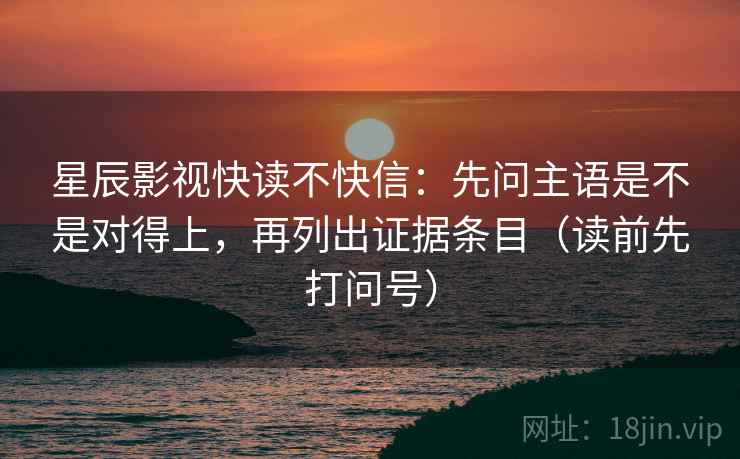 星辰影视快读不快信：先问主语是不是对得上，再列出证据条目（读前先打问号）