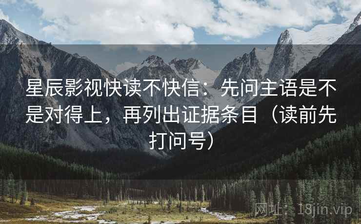 星辰影视快读不快信：先问主语是不是对得上，再列出证据条目（读前先打问号）