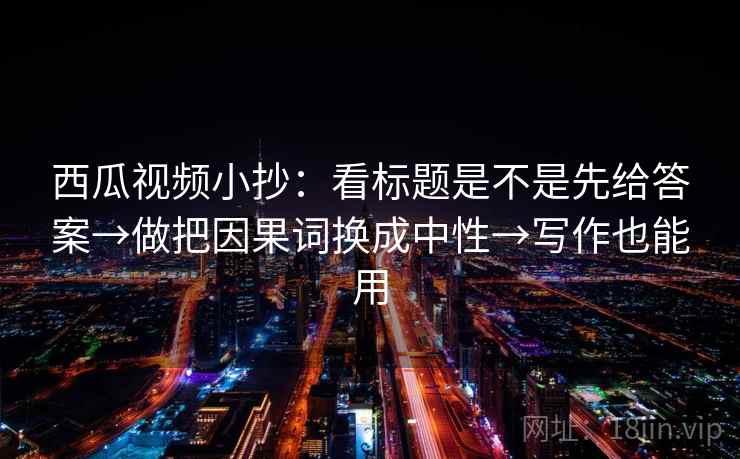 西瓜视频小抄：看标题是不是先给答案→做把因果词换成中性→写作也能用