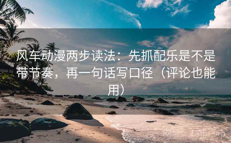 风车动漫两步读法：先抓配乐是不是带节奏，再一句话写口径（评论也能用）