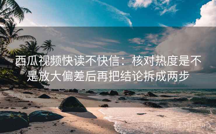 西瓜视频快读不快信：核对热度是不是放大偏差后再把结论拆成两步