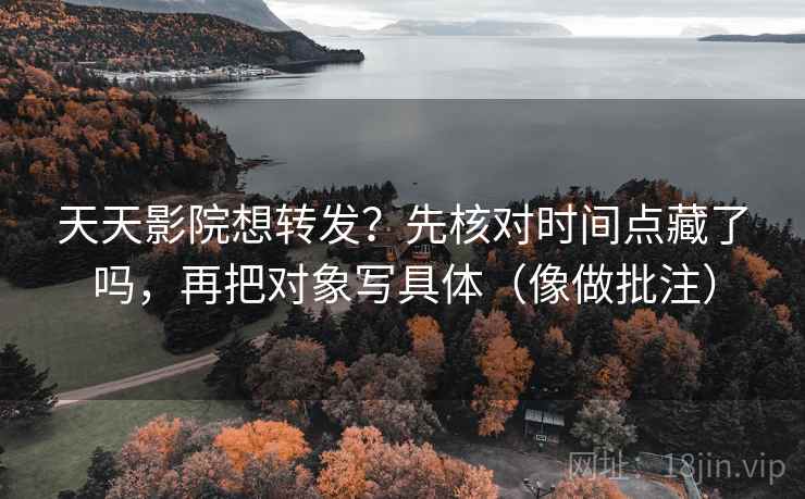 天天影院想转发？先核对时间点藏了吗，再把对象写具体（像做批注）