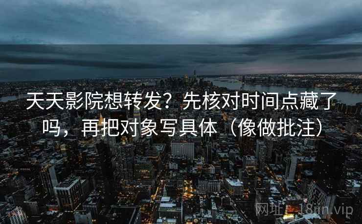 天天影院想转发？先核对时间点藏了吗，再把对象写具体（像做批注）