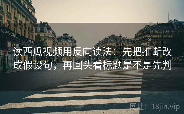 读西瓜视频用反向读法：先把推断改成假设句，再回头看标题是不是先判