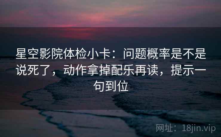 星空影院体检小卡：问题概率是不是说死了，动作拿掉配乐再读，提示一句到位