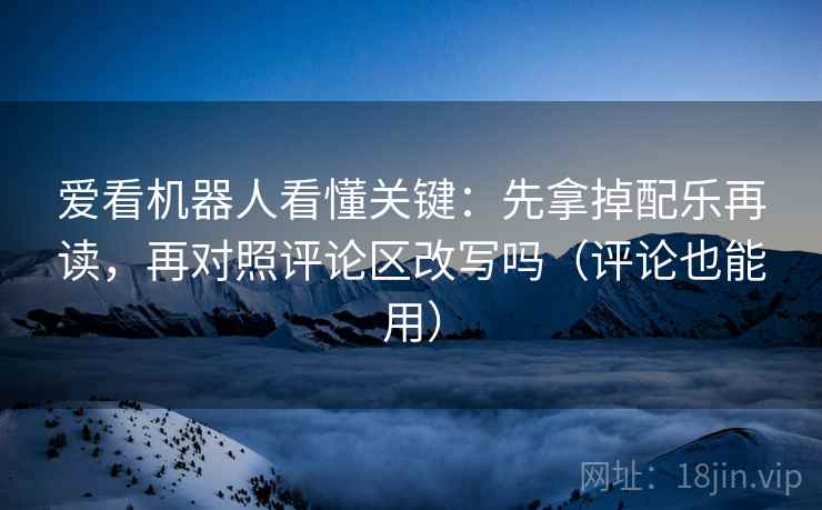 爱看机器人看懂关键：先拿掉配乐再读，再对照评论区改写吗（评论也能用）