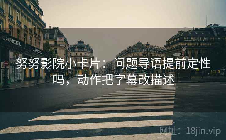 努努影院小卡片：问题导语提前定性吗，动作把字幕改描述