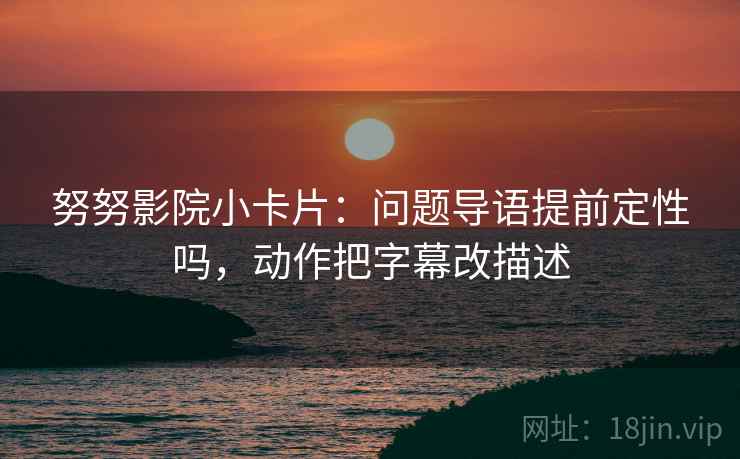 努努影院小卡片：问题导语提前定性吗，动作把字幕改描述