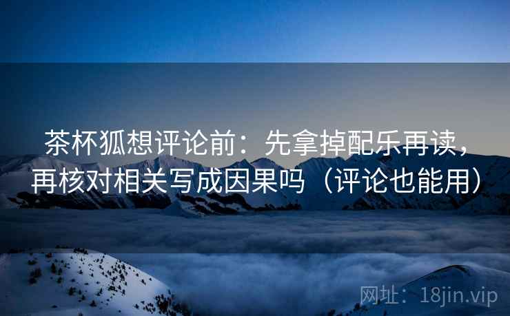 茶杯狐想评论前：先拿掉配乐再读，再核对相关写成因果吗（评论也能用）