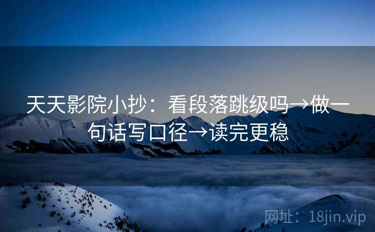 天天影院小抄：看段落跳级吗→做一句话写口径→读完更稳