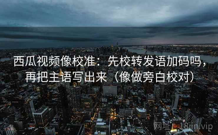 西瓜视频像校准：先校转发语加码吗，再把主语写出来（像做旁白校对）