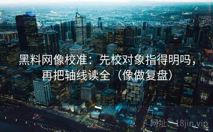 黑料网像校准：先校对象指得明吗，再把轴线读全（像做复盘）