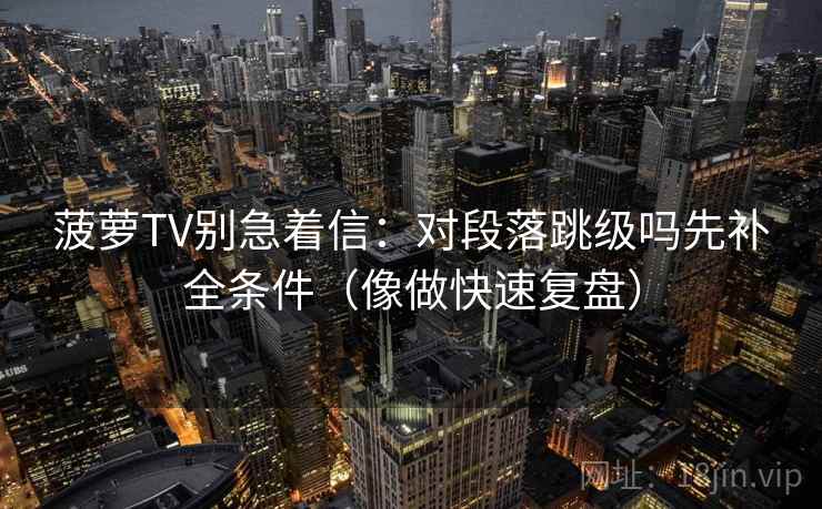 菠萝TV别急着信：对段落跳级吗先补全条件（像做快速复盘）