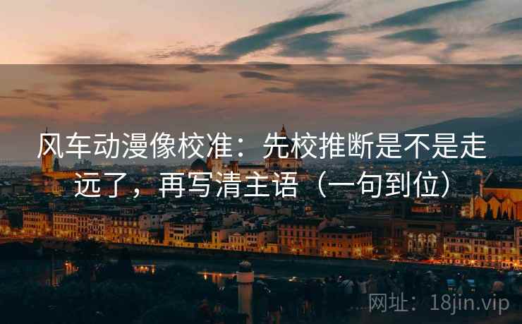 风车动漫像校准：先校推断是不是走远了，再写清主语（一句到位）