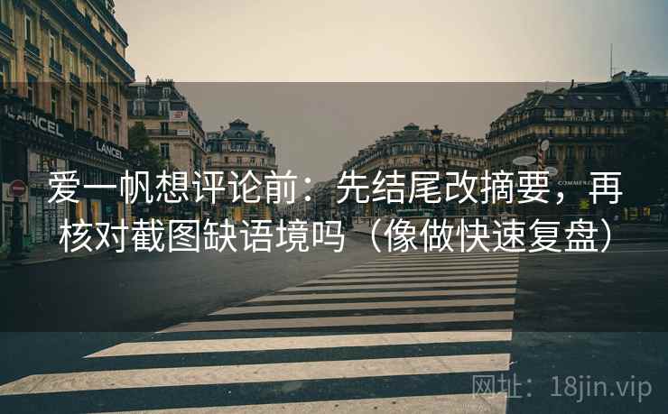 爱一帆想评论前：先结尾改摘要，再核对截图缺语境吗（像做快速复盘）