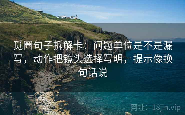 觅圈句子拆解卡：问题单位是不是漏写，动作把镜头选择写明，提示像换句话说