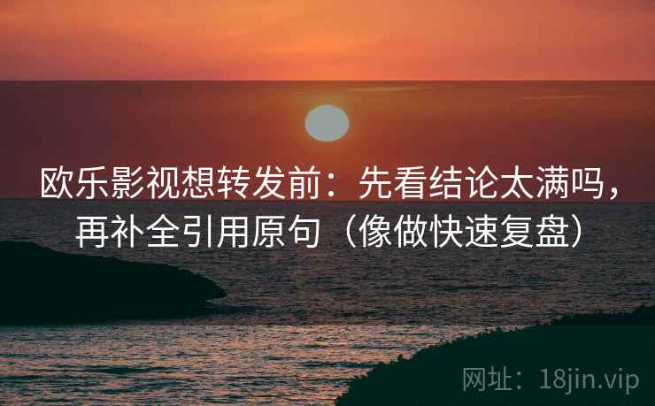 欧乐影视想转发前：先看结论太满吗，再补全引用原句（像做快速复盘）