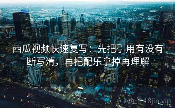 西瓜视频快速复写：先把引用有没有断写清，再把配乐拿掉再理解