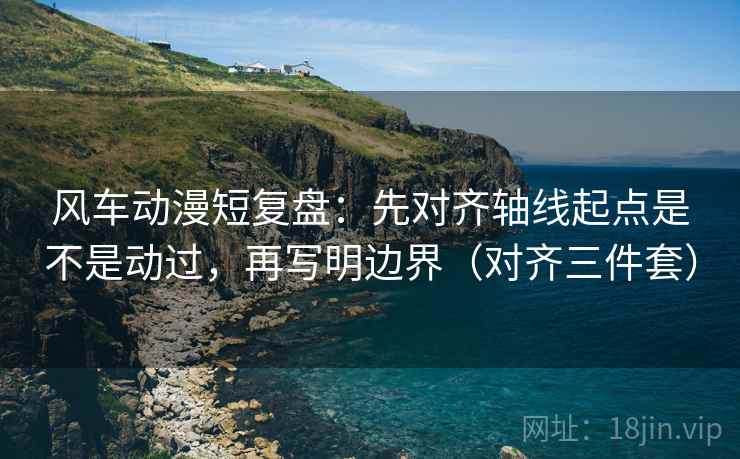 风车动漫短复盘：先对齐轴线起点是不是动过，再写明边界（对齐三件套）