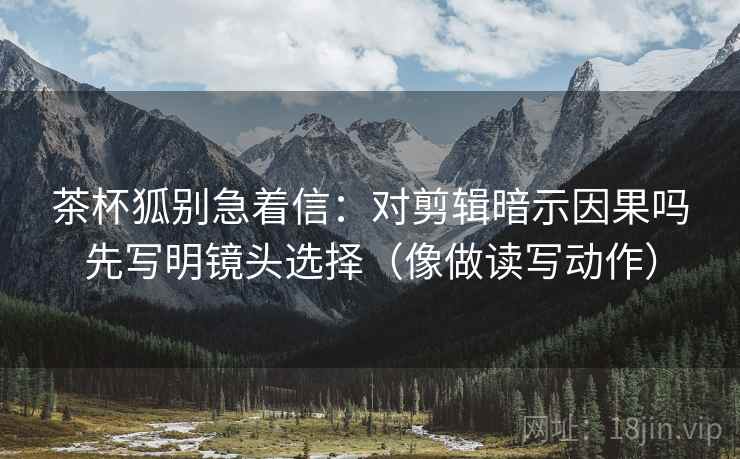 茶杯狐别急着信：对剪辑暗示因果吗先写明镜头选择（像做读写动作）