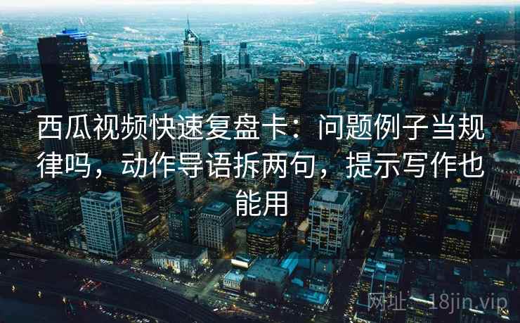 西瓜视频快速复盘卡：问题例子当规律吗，动作导语拆两句，提示写作也能用