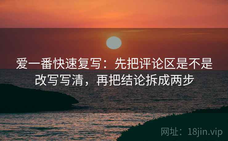 爱一番快速复写:先把评论区是不是改写写清,再把结论拆成两步 爱一番快速复写:先把评论区是不是改写写清,再把结论拆成两步