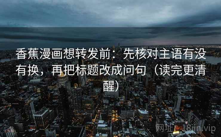 香蕉漫画想转发前:先核对主语有没有换,再把标题改成问句(读完更清醒) 香蕉漫画想转发前:先核对主语有没有换,再把标题改成问句(读完更清醒)