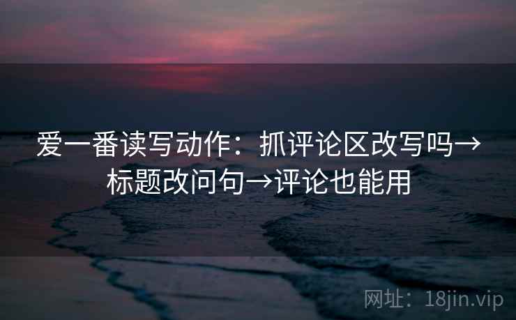 爱一番读写动作:抓评论区改写吗→标题改问句→评论也能用 爱一番读写动作:抓评论区改写吗→标题改问句→评论也能用