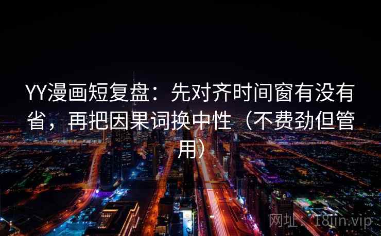 YY漫画短复盘:先对齐时间窗有没有省,再把因果词换中性(不费劲但管用) YY漫画短复盘:先对齐时间窗有没有省,再把因果词换中性(不费劲但管用)