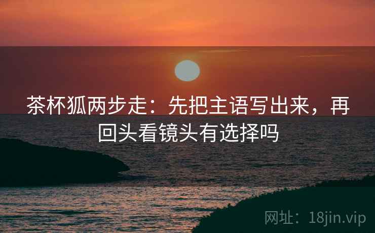 茶杯狐两步走:先把主语写出来,再回头看镜头有选择吗 茶杯狐两步走:先把主语写出来,再回头看镜头有选择吗