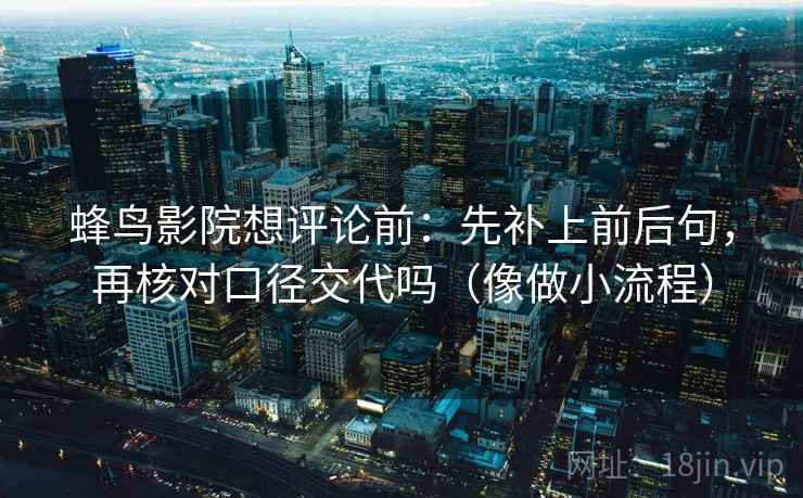 蜂鸟影院想评论前:先补上前后句,再核对口径交代吗(像做小流程) 蜂鸟影院想评论前:先补上前后句,再核对口径交代吗(像做小流程)