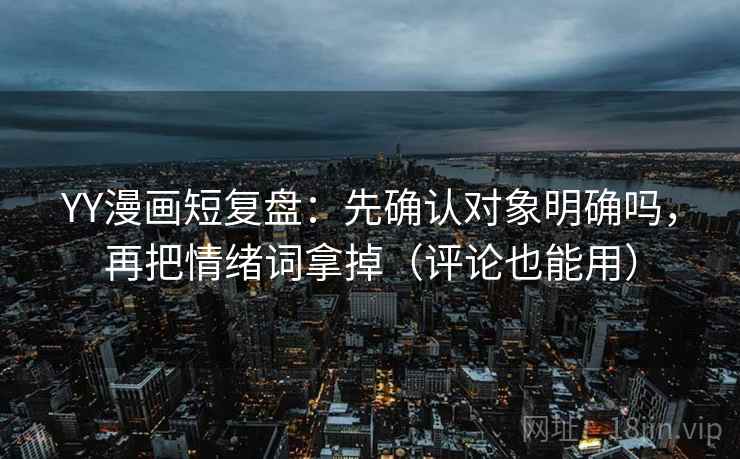 YY漫画短复盘：先确认对象明确吗，再把情绪词拿掉（评论也能用）