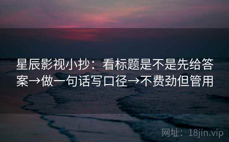 星辰影视小抄：看标题是不是先给答案→做一句话写口径→不费劲但管用